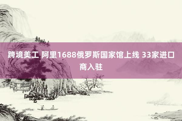 跨境美工 阿里1688俄罗斯国家馆上线 33家进口商入驻