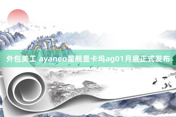 外包美工 ayaneo星舰显卡坞ag01月底正式发布