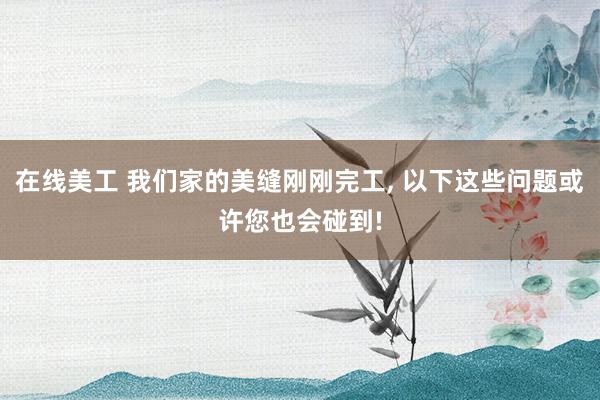 在线美工 我们家的美缝刚刚完工, 以下这些问题或许您也会碰到!