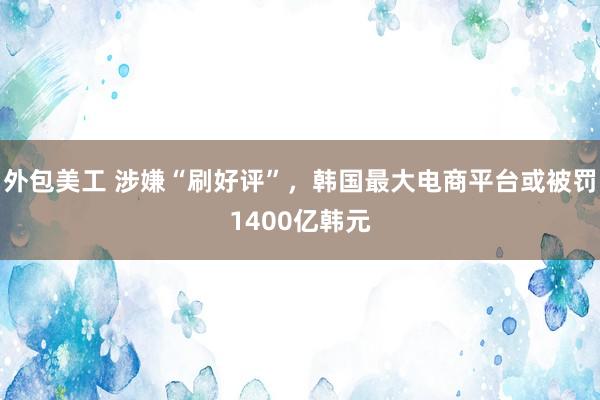 外包美工 涉嫌“刷好评”，韩国最大电商平台或被罚1400亿韩元