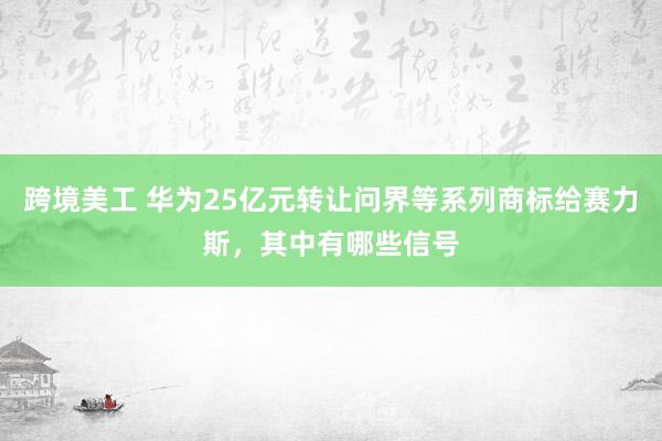 跨境美工 华为25亿元转让问界等系列商标给赛力斯，其中有哪些信号