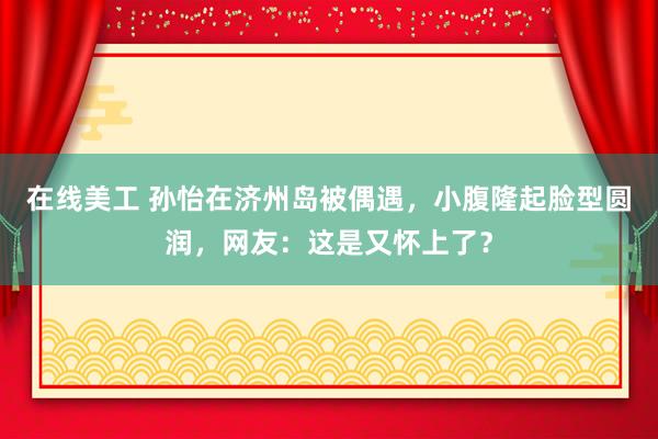 在线美工 孙怡在济州岛被偶遇，小腹隆起脸型圆润，网友：这是又怀上了？