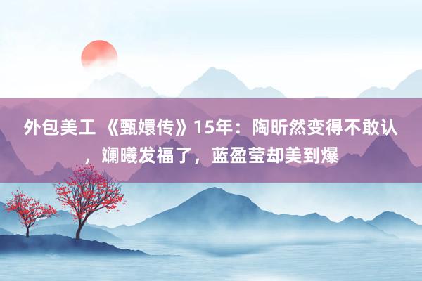 外包美工 《甄嬛传》15年：陶昕然变得不敢认，斓曦发福了，蓝盈莹却美到爆