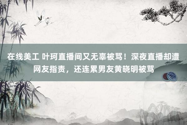 在线美工 叶珂直播间又无辜被骂！深夜直播却遭网友指责，还连累男友黄晓明被骂