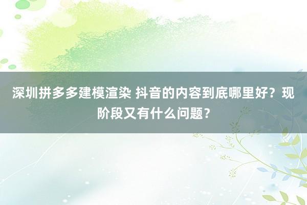 深圳拼多多建模渲染 抖音的内容到底哪里好？现阶段又有什么问题？