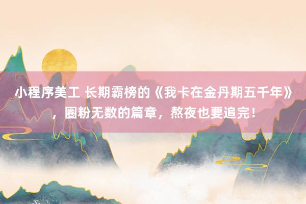 小程序美工 长期霸榜的《我卡在金丹期五千年》，圈粉无数的篇章，熬夜也要追完！