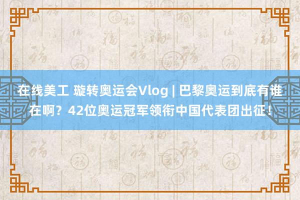 在线美工 璇转奥运会Vlog | 巴黎奥运到底有谁在啊？42位奥运冠军领衔中国代表团出征！