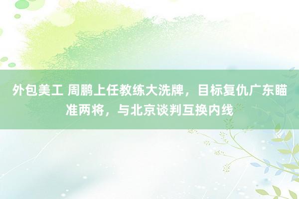 外包美工 周鹏上任教练大洗牌，目标复仇广东瞄准两将，与北京谈判互换内线