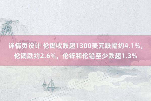 详情页设计 伦锡收跌超1300美元跌幅约4.1%，伦铜跌约2.6%，伦锌和伦铅至少跌超1.3%