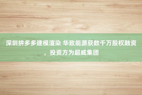 深圳拼多多建模渲染 华致能源获数千万股权融资，投资方为超威集团