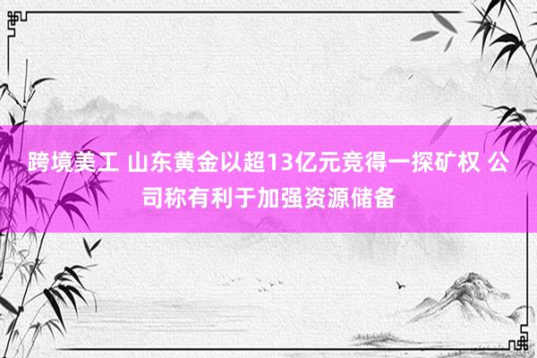 跨境美工 山东黄金以超13亿元竞得一探矿权 公司称有利于加强资源储备