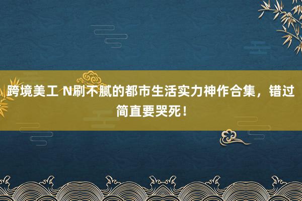 跨境美工 N刷不腻的都市生活实力神作合集，错过简直要哭死！