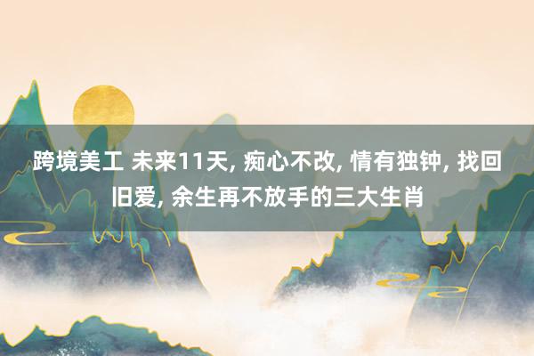 跨境美工 未来11天, 痴心不改, 情有独钟, 找回旧爱, 余生再不放手的三大生肖