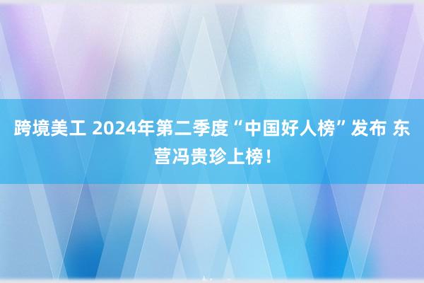 跨境美工 2024年第二季度“中国好人榜”发布 东营冯贵珍上榜！