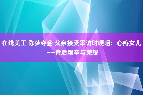 在线美工 陈梦夺金 父亲接受采访时哽咽：心疼女儿 ——背后艰辛与荣耀