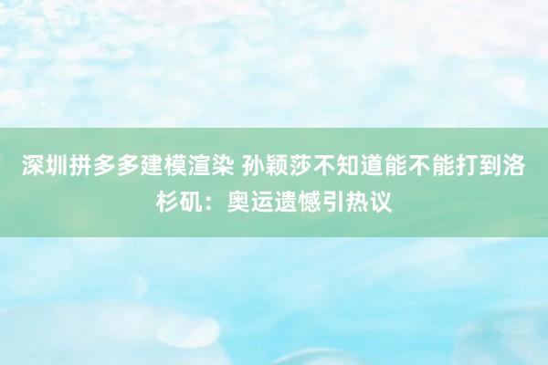 深圳拼多多建模渲染 孙颖莎不知道能不能打到洛杉矶：奥运遗憾引热议