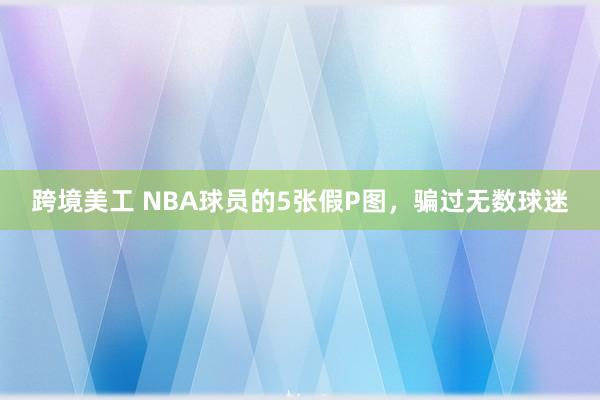 跨境美工 NBA球员的5张假P图，骗过无数球迷