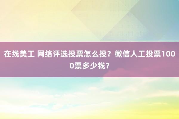 在线美工 网络评选投票怎么投？微信人工投票1000票多少钱？