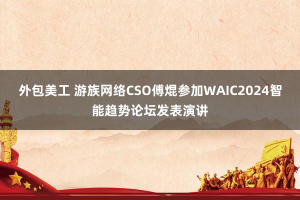 外包美工 游族网络CSO傅焜参加WAIC2024智能趋势论坛发表演讲