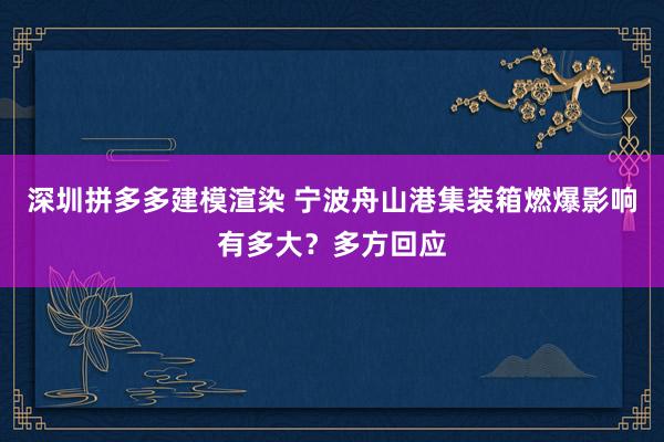 深圳拼多多建模渲染 宁波舟山港集装箱燃爆影响有多大？多方回应