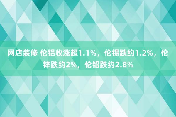 网店装修 伦铝收涨超1.1%，伦锡跌约1.2%，伦锌跌约2%，伦铅跌约2.8%