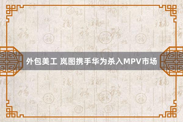 外包美工 岚图携手华为杀入MPV市场