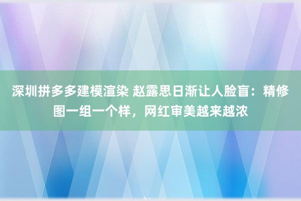 深圳拼多多建模渲染 赵露思日渐让人脸盲：精修图一组一个样，网红审美越来越浓