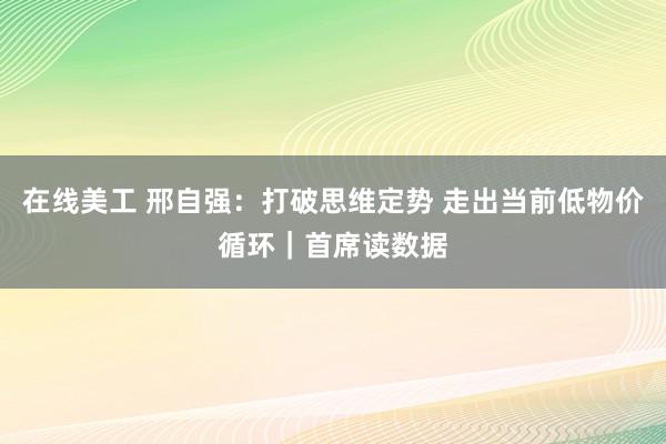 在线美工 邢自强：打破思维定势 走出当前低物价循环｜首席读数据