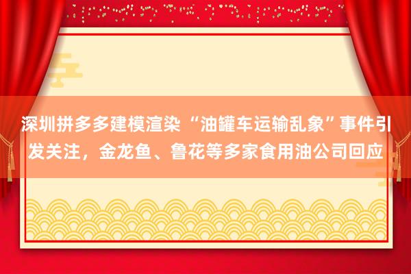 深圳拼多多建模渲染 “油罐车运输乱象”事件引发关注，金龙鱼、鲁花等多家食用油公司回应