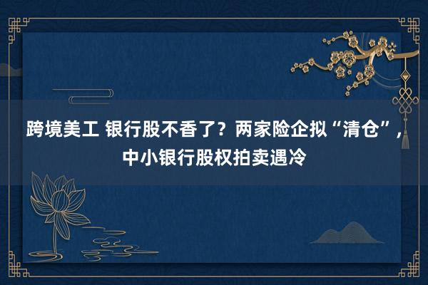 跨境美工 银行股不香了？两家险企拟“清仓”，中小银行股权拍卖遇冷