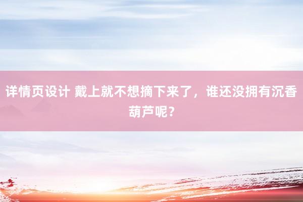 详情页设计 戴上就不想摘下来了，谁还没拥有沉香葫芦呢？