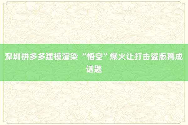 深圳拼多多建模渲染 “悟空”爆火让打击盗版再成话题