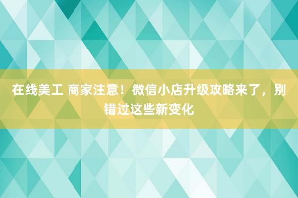 在线美工 商家注意！微信小店升级攻略来了，别错过这些新变化