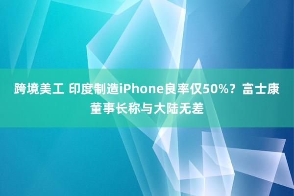 跨境美工 印度制造iPhone良率仅50%？富士康董事长称与大陆无差