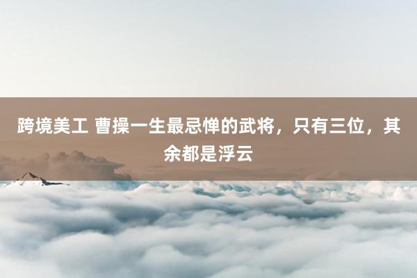 跨境美工 曹操一生最忌惮的武将，只有三位，其余都是浮云