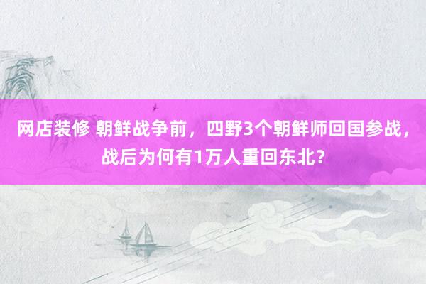 网店装修 朝鲜战争前，四野3个朝鲜师回国参战，战后为何有1万人重回东北？