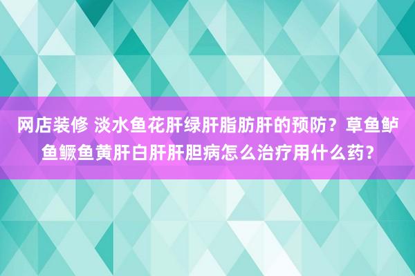 网店装修 淡水鱼花肝绿肝脂肪肝的预防？草鱼鲈鱼鳜鱼黄肝白肝肝胆病怎么治疗用什么药？