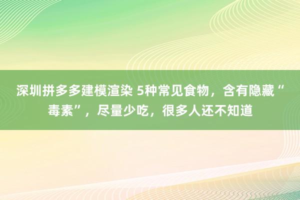 深圳拼多多建模渲染 5种常见食物，含有隐藏“毒素”，尽量少吃，很多人还不知道