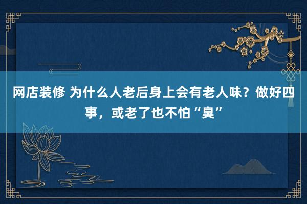 网店装修 为什么人老后身上会有老人味？做好四事，或老了也不怕“臭”