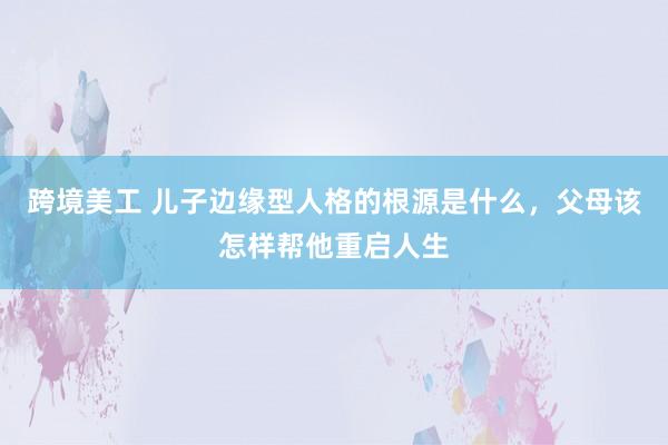 跨境美工 儿子边缘型人格的根源是什么，父母该怎样帮他重启人生