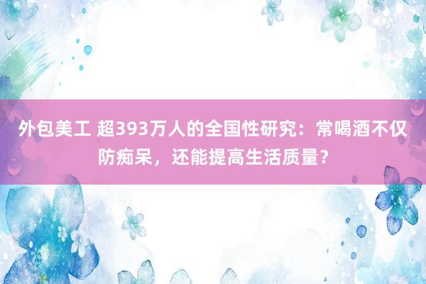 外包美工 超393万人的全国性研究：常喝酒不仅防痴呆，还能提高生活质量？