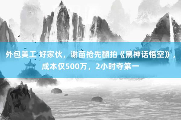 外包美工 好家伙，谢苗抢先翻拍《黑神话悟空》，成本仅500万，2小时夺第一