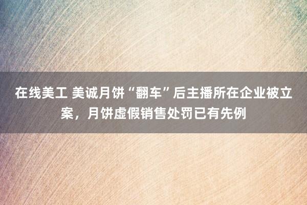 在线美工 美诚月饼“翻车”后主播所在企业被立案，月饼虚假销售处罚已有先例