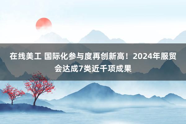 在线美工 国际化参与度再创新高！2024年服贸会达成7类近千项成果