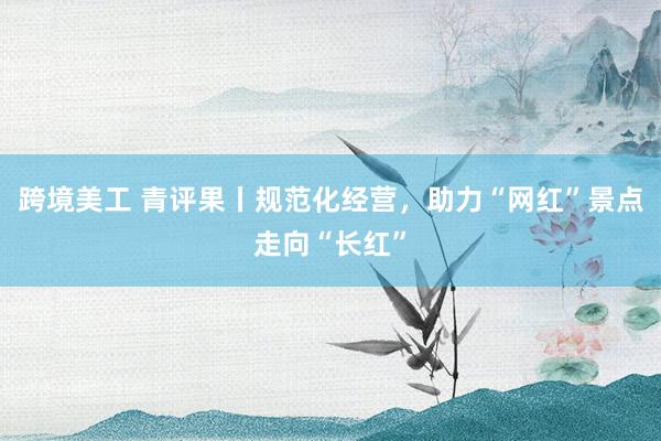 跨境美工 青评果丨规范化经营，助力“网红”景点走向“长红”