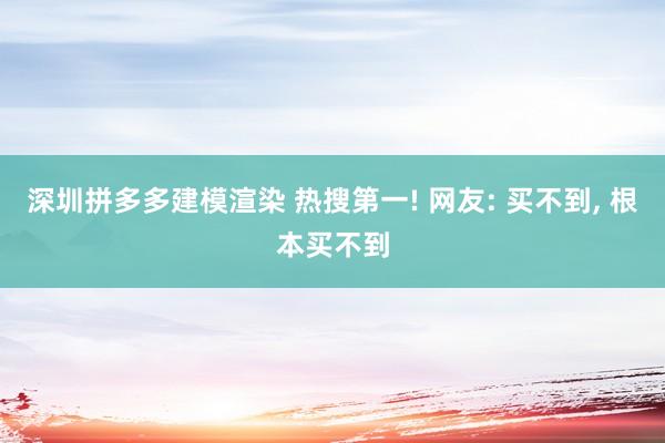 深圳拼多多建模渲染 热搜第一! 网友: 买不到, 根本买不到