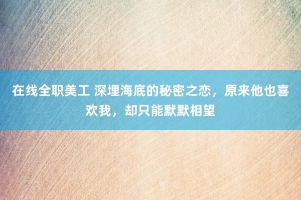 在线全职美工 深埋海底的秘密之恋，原来他也喜欢我，却只能默默相望