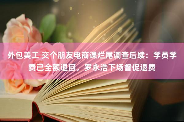 外包美工 交个朋友电商课烂尾调查后续：学员学费已全额退回，罗永浩下场督促退费